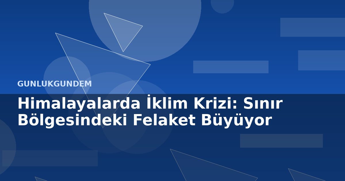 Himalayalarda İklim Krizi: Sınır Bölgesindeki Felaket Büyüyor